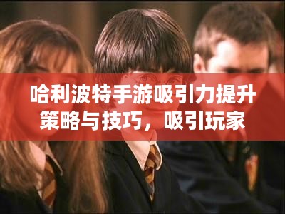 哈利波特手游吸引力提升策略与技巧，吸引玩家参与的游戏攻略