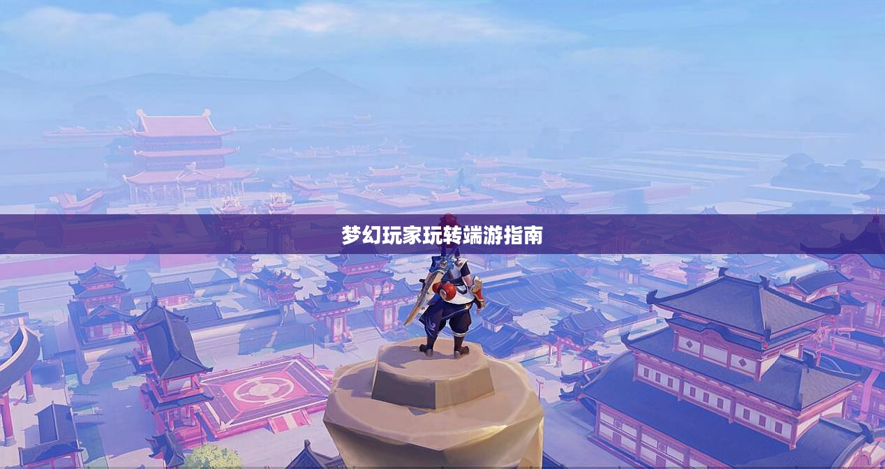 手游到端游梦幻过渡攻略,梦幻手游玩家玩转端游的指南 手游到端游梦幻过渡攻略,梦幻手游玩家玩转端游的指南