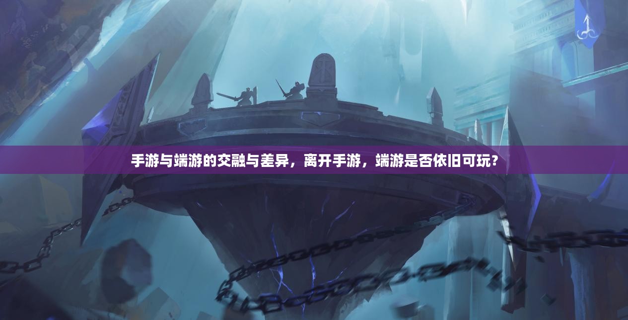 手游与端游的交融与差异，离开手游，端游是否依旧可玩？