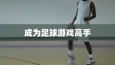 手游足球游戏模式攻略,玩转新体验,成为足球游戏高手! 手游足球游戏模式攻略,玩转新体验,成为足球游戏高手!