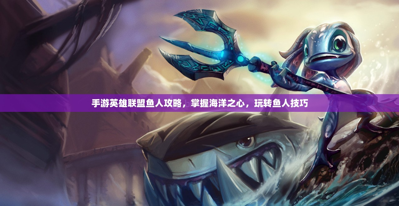 手游英雄联盟鱼人攻略,掌握海洋之心,玩转鱼人技巧 手游英雄联盟鱼人攻略,掌握海洋之心,玩转鱼人技巧