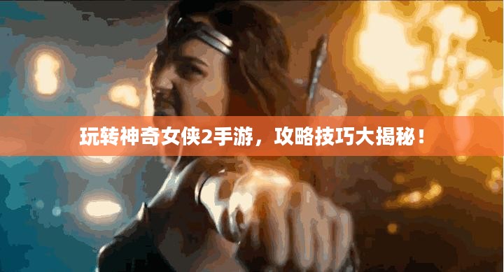 玩转神奇女侠2手游，攻略技巧大揭秘！