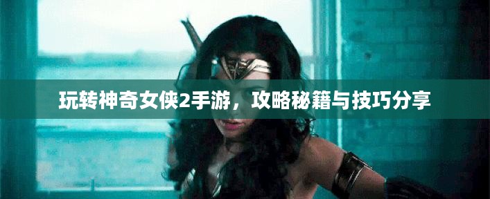 玩转神奇女侠2手游，攻略秘籍与技巧分享