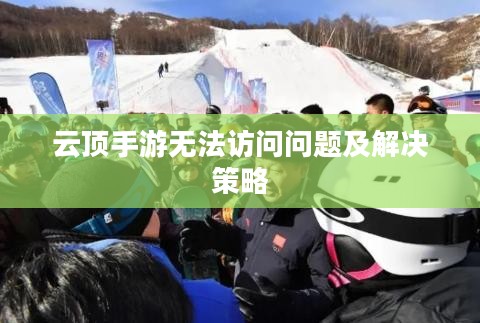 云顶手游无法访问问题及解决策略 云顶手游无法访问问题及解决策略