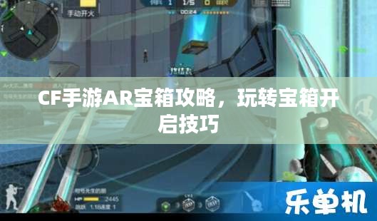 CF手游AR宝箱攻略，玩转宝箱开启技巧