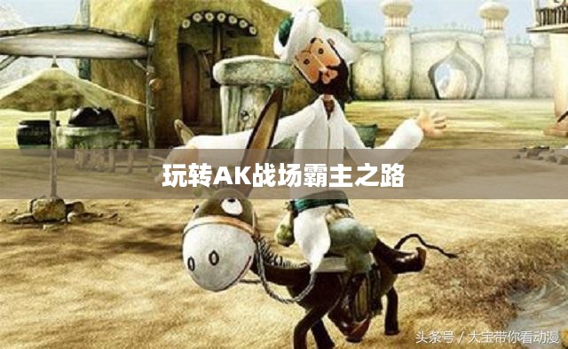 穿越手游AK攻略,玩转AK,战场霸主之路 穿越手游AK攻略,玩转AK,战场霸主之路