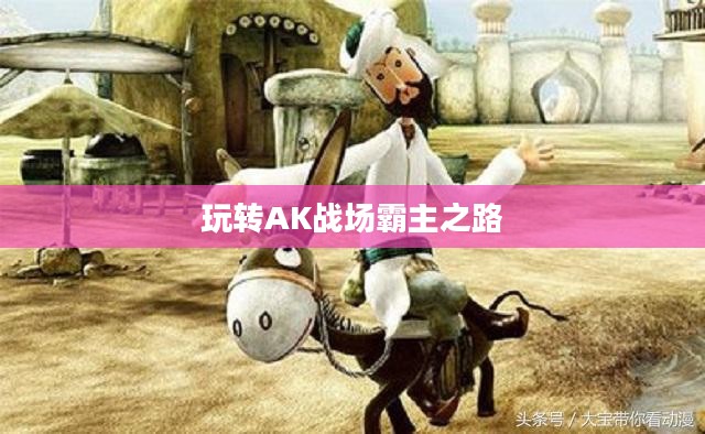 穿越手游AK攻略,玩转AK,战场霸主之路 穿越手游AK攻略,玩转AK,战场霸主之路