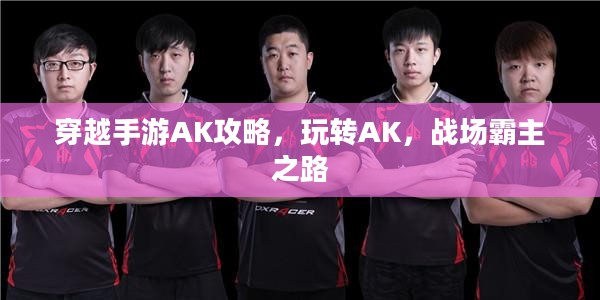 穿越手游AK攻略，玩转AK，战场霸主之路