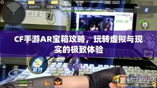 CF手游AR宝箱攻略，玩转虚拟与现实的极致体验