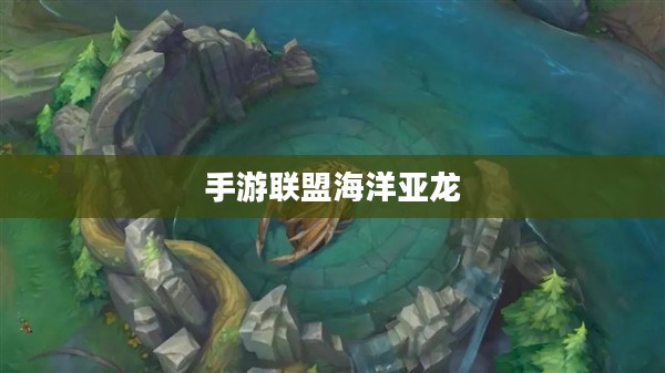 手游联盟海洋亚龙深度攻略，玩转游戏技巧与策略