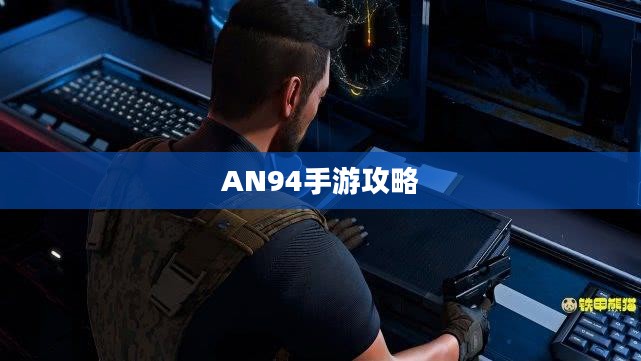 手游AN94全面攻略,玩转射击游戏之巅 手游AN94全面攻略,玩转射击游戏之巅