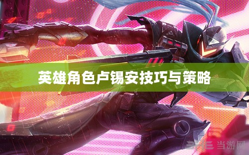 手游卢锡安攻略，玩转英雄角色卢锡安的技巧与策略