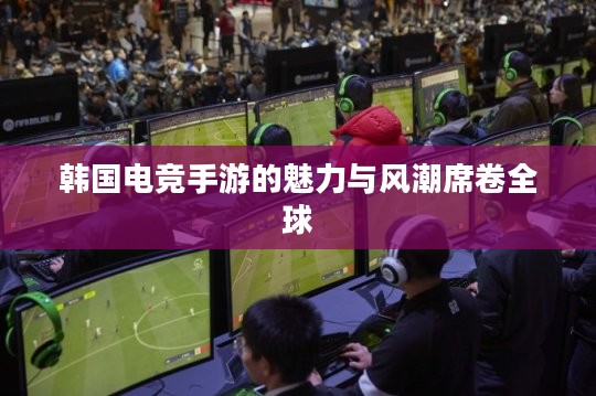 韩国电竞手游的魅力与风潮席卷全球 韩国电竞手游的魅力与风潮席卷全球