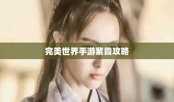 完美世界手游紫霞攻略，玩转紫霞角色指南