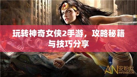 玩转神奇女侠2手游,攻略秘籍与技巧分享 玩转神奇女侠2手游,攻略秘籍与技巧分享
