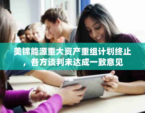 美锦能源重大资产重组计划终止,各方谈判未达成一致意见 美锦能源重大资产重组计划终止,各方谈判未达成一致意见
