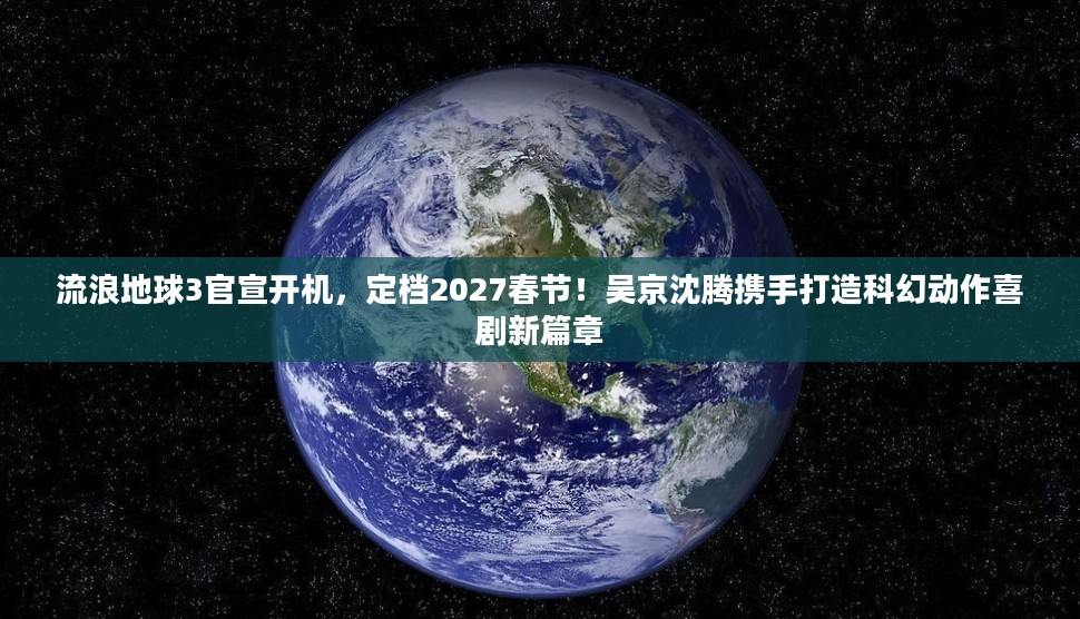流浪地球3官宣开机，定档2027春节，吴京沈腾联手开启科幻动作喜剧新纪元