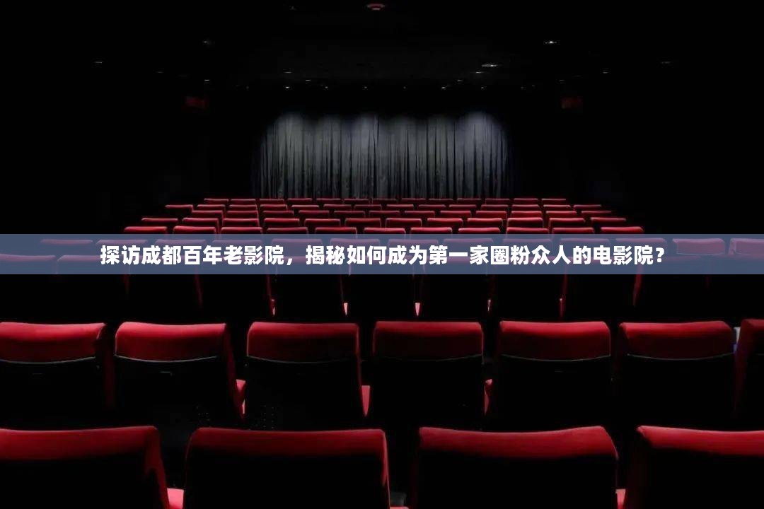 探访成都首家圈粉影院，揭秘百年老影院的魅力与成功之道！
