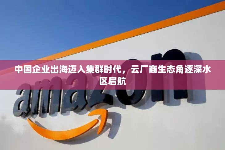 中国企业出海迈入集群时代,云厂商生态角逐深水区启航 中国企业出海迈入集群时代,云厂商生态角逐深水区启航