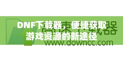 DNF下载器，游戏资源便捷获取新途径
