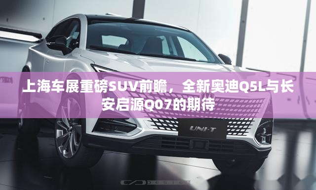 上海车展重磅SUV前瞻，奥迪Q5L与长安启源Q07的期待亮相
