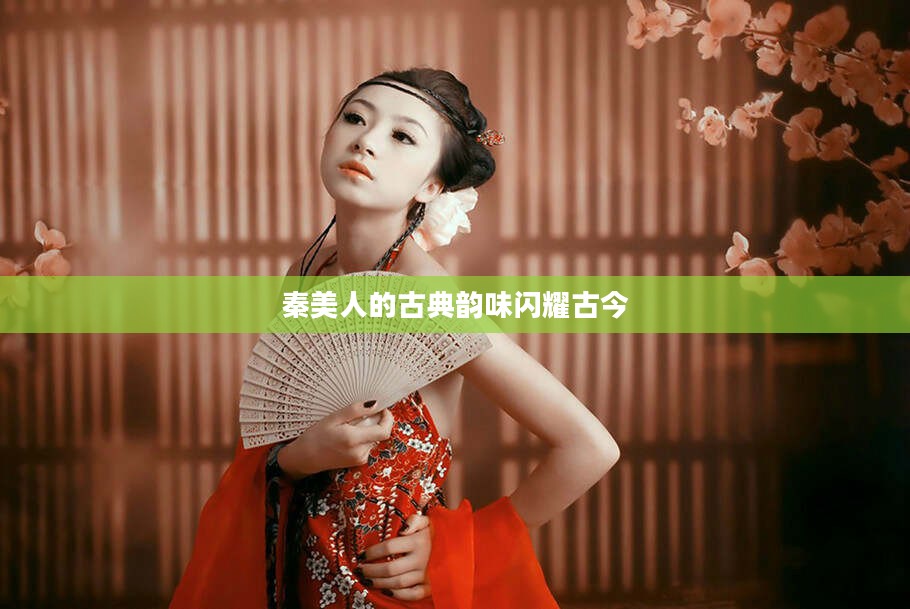 秦美人古典韵味，跨越时空的璀璨闪耀