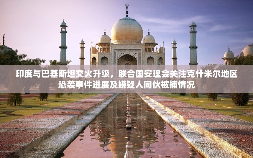 印度与巴基斯坦冲突升级，联合国安理会关注克什米尔地区局势及抓捕行动进展