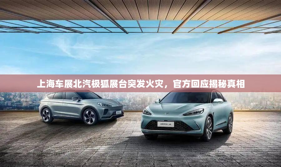 上海车展北汽极狐展台火灾真相揭秘，官方回应揭秘事件经过