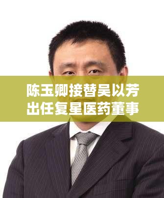 陈玉卿接替吴以芳出任复星医药董事长,董事会重大调整完成 陈玉卿接替吴以芳出任复星医药董事长,董事会重大调整完成