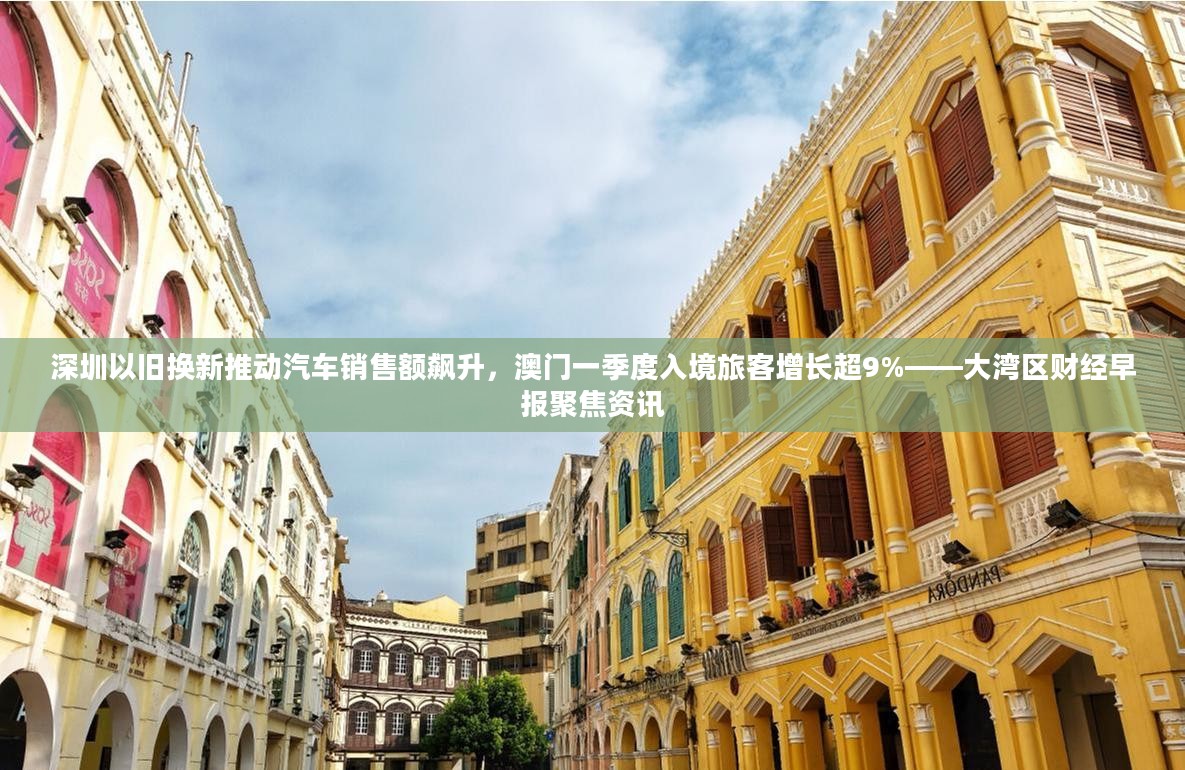 大湾区财经早报，深圳以旧换新推动汽车销售额飙升，澳门入境旅客增长超9%