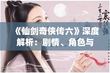 《仙剑奇侠传六》深度解析：剧情、角色与游戏体验