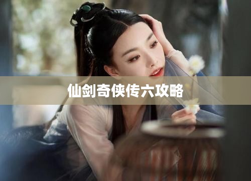 《仙剑奇侠传六》深度解析：剧情、角色与游戏体验