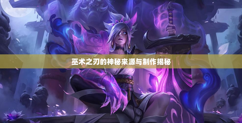 巫术之刃的神秘来源与制作揭秘