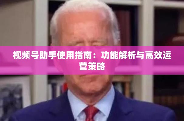 视频号助手使用指南：功能解析与高效运营策略