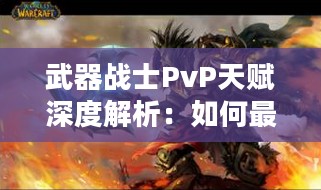 武器战士PvP天赋深度解析：如何最大化战斗效能