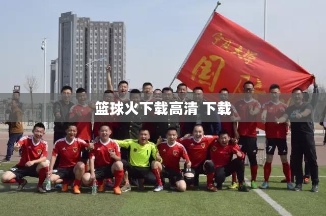 篮球火下载全攻略,安全快速获取精彩内容 篮球火下载全攻略,安全快速获取精彩内容