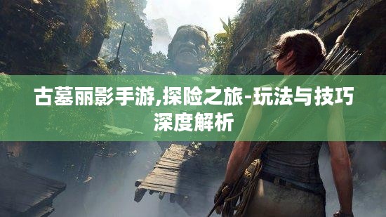 古墓丽影手游,探险之旅-玩法与技巧深度解析 古墓丽影手游,探险之旅-玩法与技巧深度解析