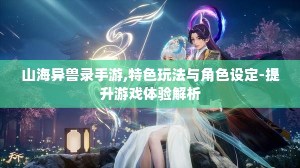 山海异兽录手游,特色玩法与角色设定-提升游戏体验解析