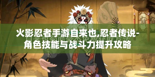 火影忍者手游自来也,忍者传说-角色技能与战斗力提升攻略 火影忍者手游自来也,忍者传说-角色技能与战斗力提升攻略