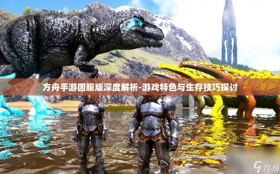 方舟手游国服版深度解析-游戏特色与生存技巧探讨