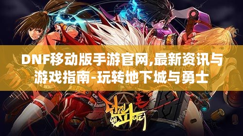 DNF移动版手游官网,最新资讯与游戏指南-玩转地下城与勇士
