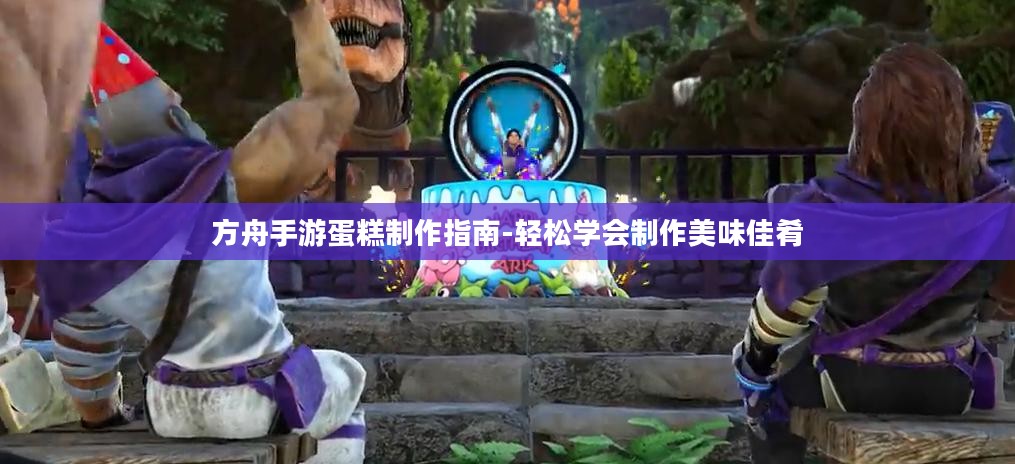 方舟手游蛋糕制作指南-轻松学会制作美味佳肴