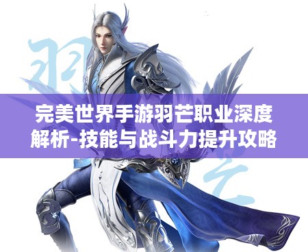 完美世界手游羽芒职业深度解析-技能与战斗力提升攻略 完美世界手游羽芒职业深度解析-技能与战斗力提升攻略