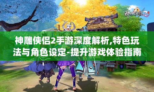 神雕侠侣2手游深度解析,特色玩法与角色设定-提升游戏体验指南