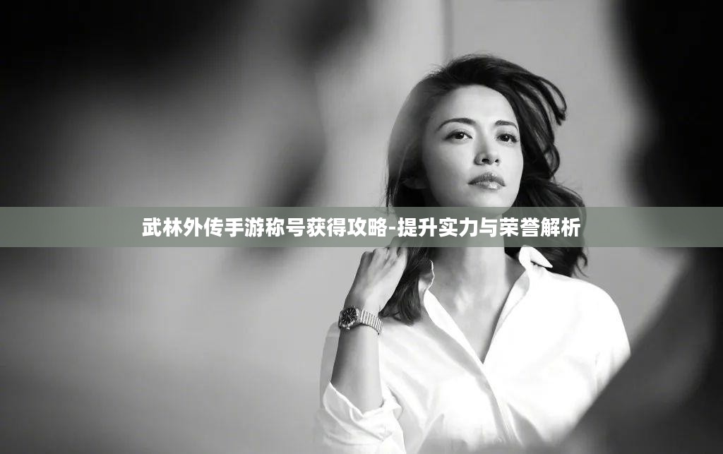 武林外传手游称号获得攻略-提升实力与荣誉解析 武林外传手游称号获得攻略-提升实力与荣誉解析