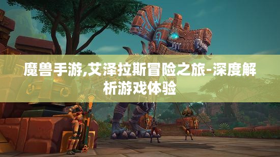 魔兽手游,艾泽拉斯冒险之旅-深度解析游戏体验 魔兽手游,艾泽拉斯冒险之旅-深度解析游戏体验