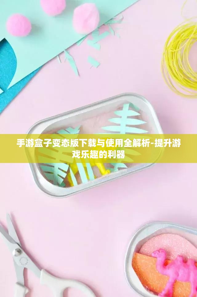 手游盒子变态版下载与使用全解析-提升游戏乐趣的利器