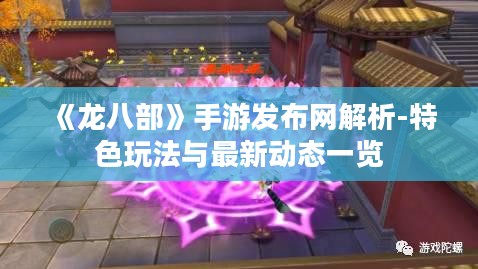 《龙八部》手游发布网解析-特色玩法与最新动态一览