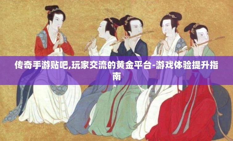 传奇手游贴吧,玩家交流的黄金平台-游戏体验提升指南