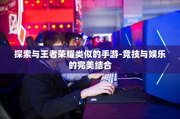 探索与王者荣耀类似的手游-竞技与娱乐的完美结合